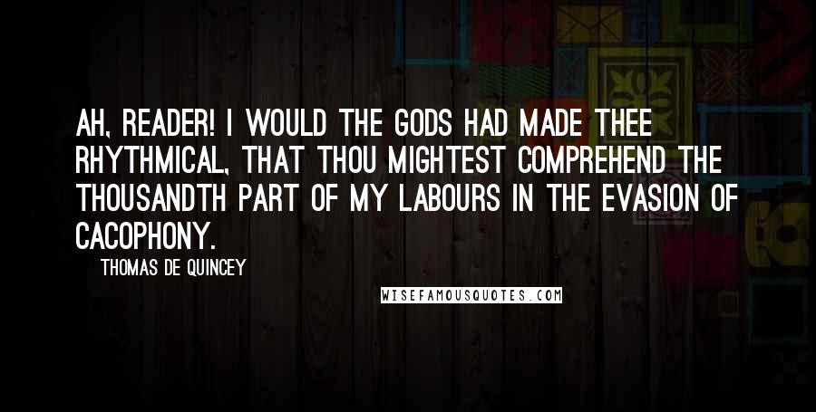 Thomas De Quincey quotes: Ah, reader! I would the gods had made thee rhythmical, that thou mightest comprehend the thousandth part of my labours in the evasion of cacophony. Thomas De Quincey quotes: Ah, reader! I would the gods had made thee rhythmical, that thou mightest comprehend the thousandth part of my labours in the evasion of cacophony.