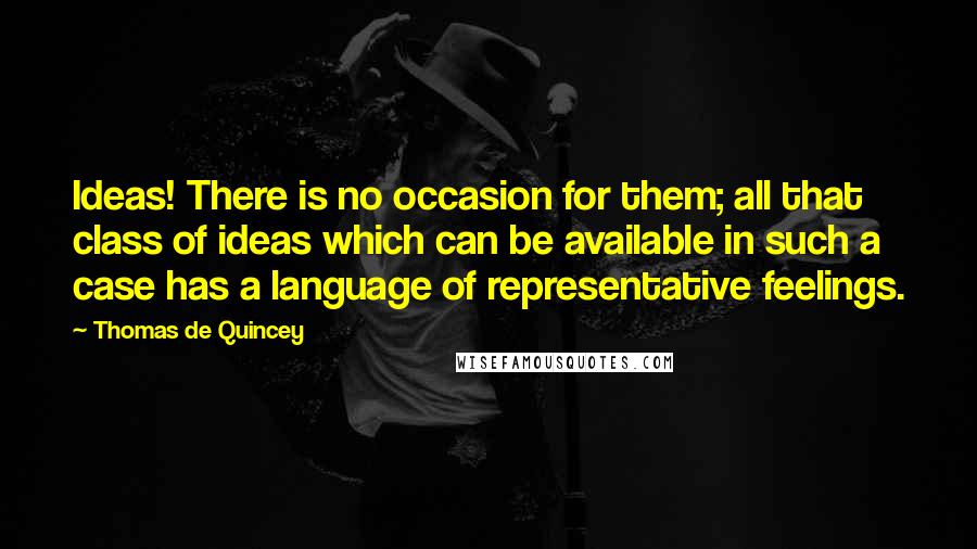 Thomas De Quincey quotes: Ideas! There is no occasion for them; all that class of ideas which can be available in such a case has a language of representative feelings. Thomas De Quincey quotes: Ideas! There is no occasion for them; all that class of ideas which can be available in such a case has a language of representative feelings.