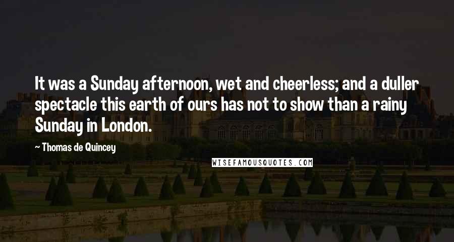 Thomas De Quincey quotes: It was a Sunday afternoon, wet and cheerless; and a duller spectacle this earth of ours has not to show than a rainy Sunday in London. Thomas De Quincey quotes: It was a Sunday afternoon, wet and cheerless; and a duller spectacle this earth of ours has not to show than a rainy Sunday in London.