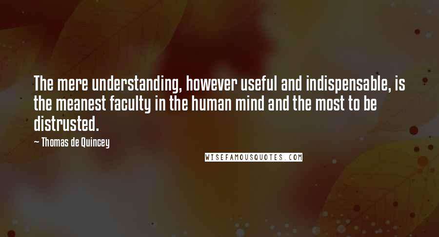 Thomas De Quincey quotes: The mere understanding, however useful and indispensable, is the meanest faculty in the human mind and the most to be distrusted.