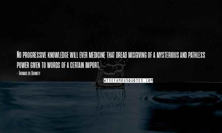 Thomas De Quincey quotes: No progressive knowledge will ever medicine that dread misgiving of a mysterious and pathless power given to words of a certain import.