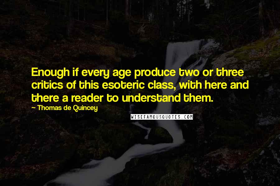 Thomas De Quincey quotes: Enough if every age produce two or three critics of this esoteric class, with here and there a reader to understand them.