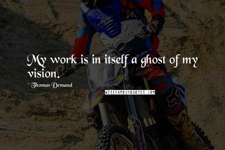 Thomas Demand quotes: My work is in itself a ghost of my vision.