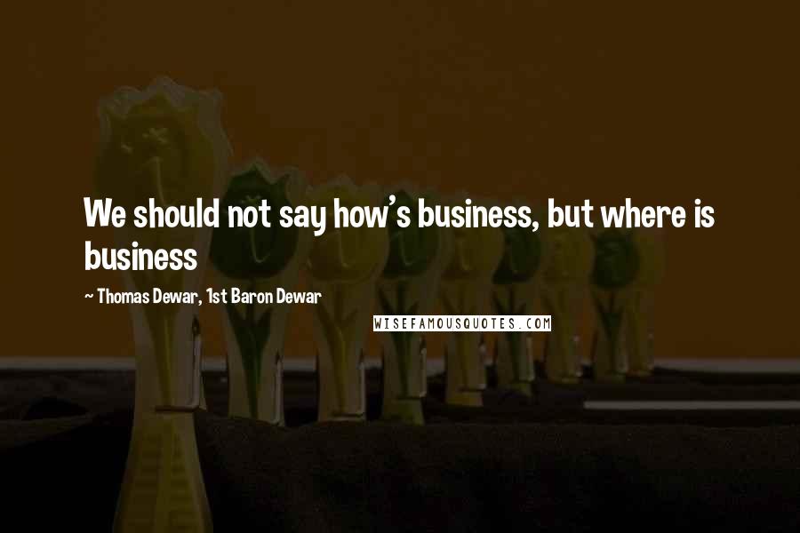 Thomas Dewar, 1st Baron Dewar quotes: We should not say how's business, but where is business