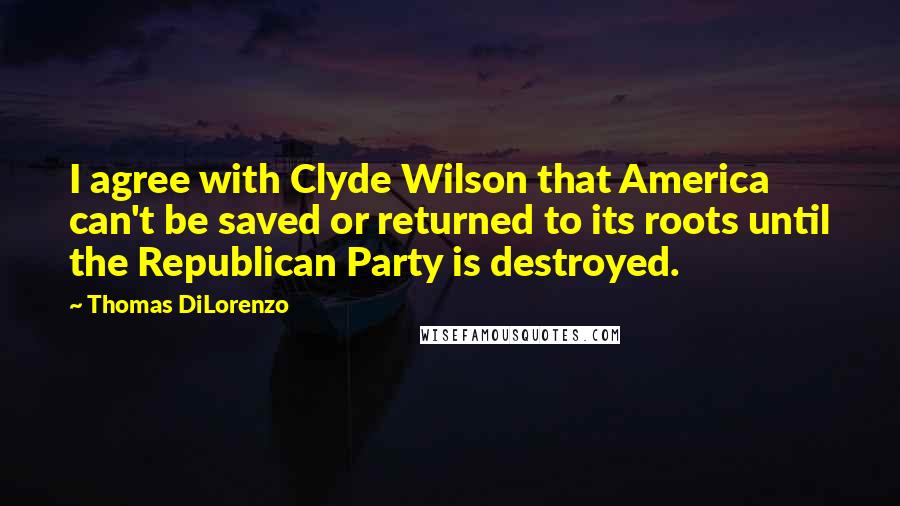 Thomas DiLorenzo quotes: I agree with Clyde Wilson that America can't be saved or returned to its roots until the Republican Party is destroyed.