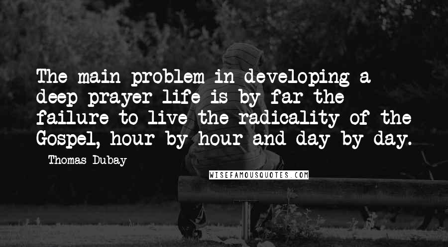 Thomas Dubay quotes: The main problem in developing a deep prayer life is by far the failure to live the radicality of the Gospel, hour by hour and day by day. Thomas Dubay quotes: The main problem in developing a deep prayer life is by far the failure to live the radicality of the Gospel, hour by hour and day by day.