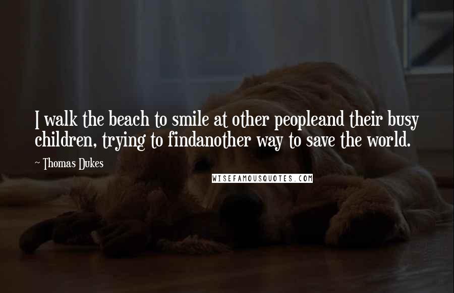 Thomas Dukes quotes: I walk the beach to smile at other peopleand their busy children, trying to findanother way to save the world. Thomas Dukes quotes: I walk the beach to smile at other peopleand their busy children, trying to findanother way to save the world.