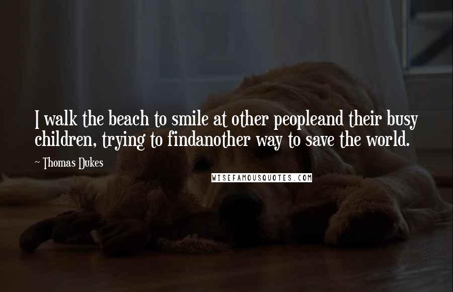 Thomas Dukes quotes: I walk the beach to smile at other peopleand their busy children, trying to findanother way to save the world.