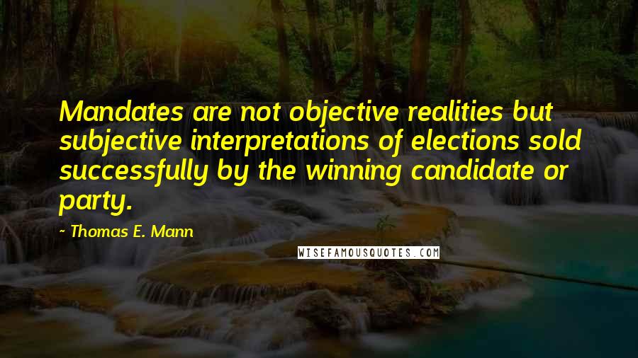 Thomas E. Mann quotes: Mandates are not objective realities but subjective interpretations of elections sold successfully by the winning candidate or party.