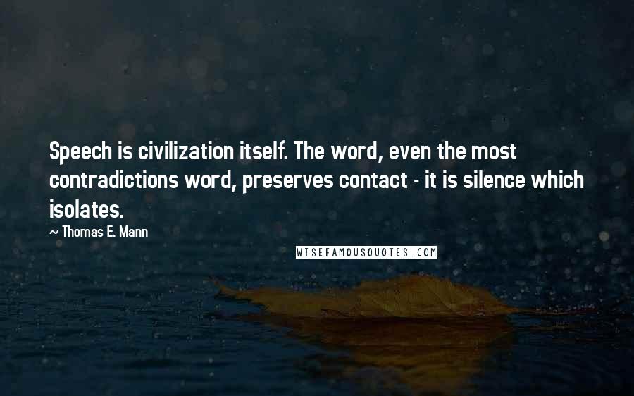 Thomas E. Mann quotes: Speech is civilization itself. The word, even the most contradictions word, preserves contact - it is silence which isolates.