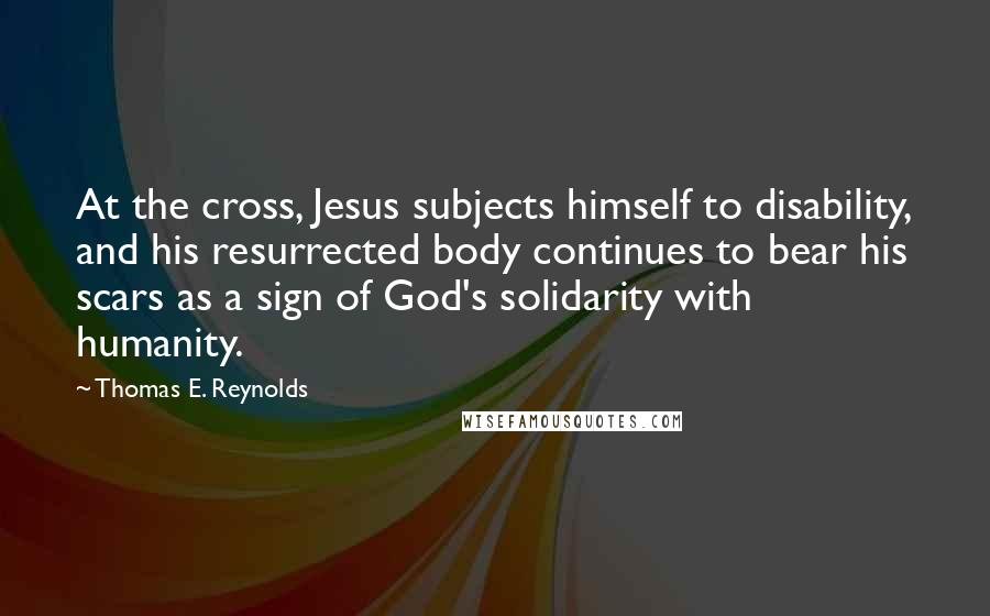 Thomas E. Reynolds quotes: At the cross, Jesus subjects himself to disability, and his resurrected body continues to bear his scars as a sign of God's solidarity with humanity. Thomas E. Reynolds quotes: At the cross, Jesus subjects himself to disability, and his resurrected body continues to bear his scars as a sign of God's solidarity with humanity.