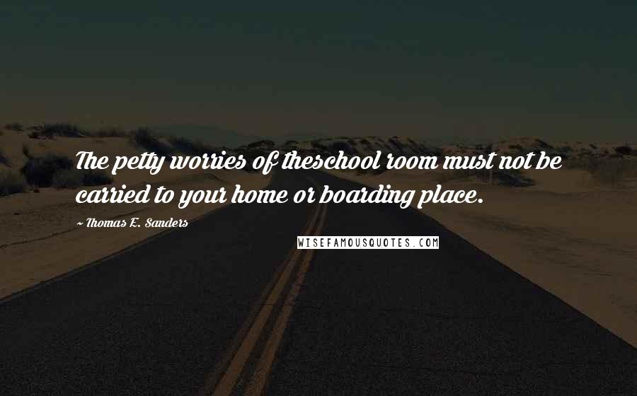 Thomas E. Sanders quotes: The petty worries of theschool room must not be carried to your home or boarding place.