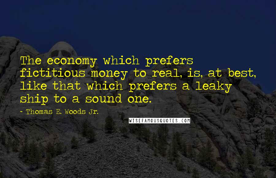 Thomas E. Woods Jr. quotes: The economy which prefers fictitious money to real, is, at best, like that which prefers a leaky ship to a sound one.