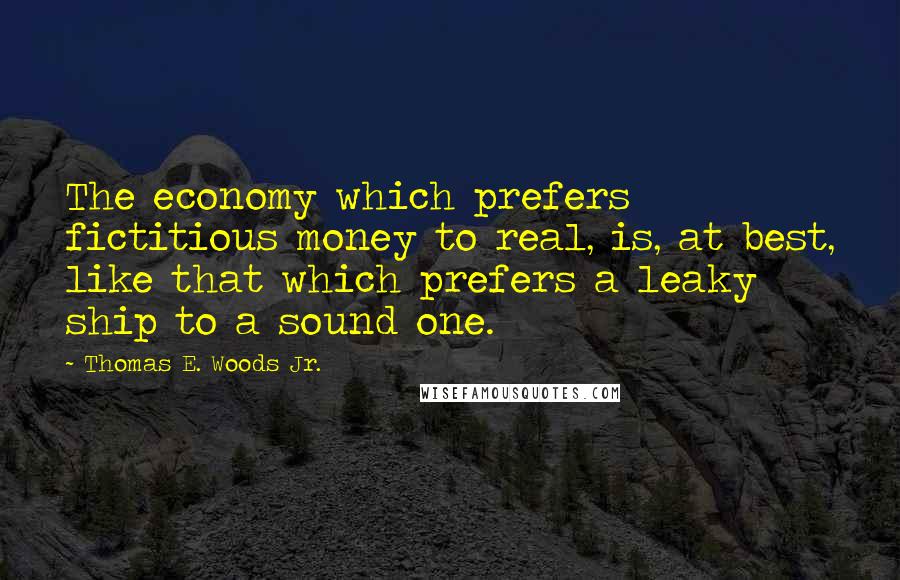 Thomas E. Woods Jr. quotes: The economy which prefers fictitious money to real, is, at best, like that which prefers a leaky ship to a sound one. Thomas E. Woods Jr. quotes: The economy which prefers fictitious money to real, is, at best, like that which prefers a leaky ship to a sound one.