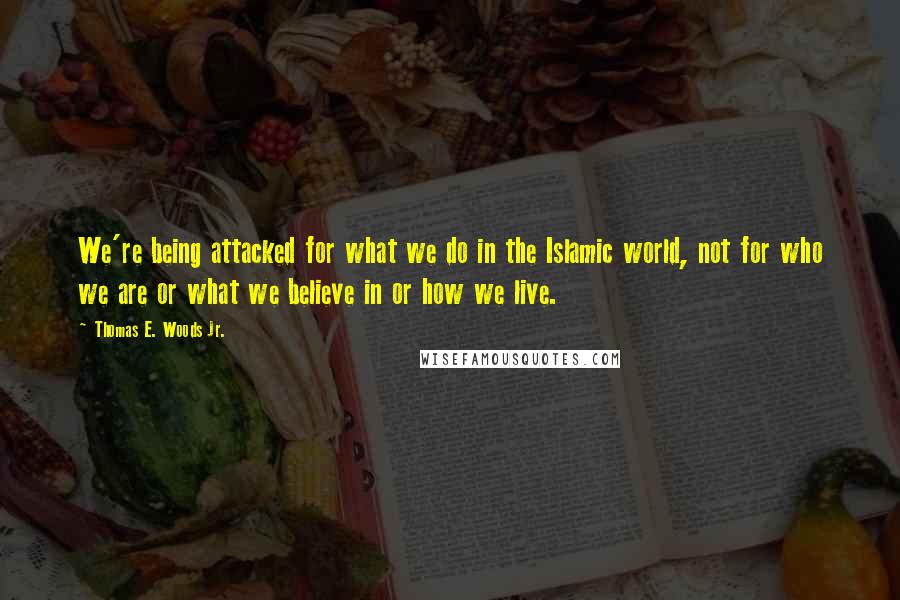 Thomas E. Woods Jr. quotes: We're being attacked for what we do in the Islamic world, not for who we are or what we believe in or how we live. Thomas E. Woods Jr. quotes: We're being attacked for what we do in the Islamic world, not for who we are or what we believe in or how we live.