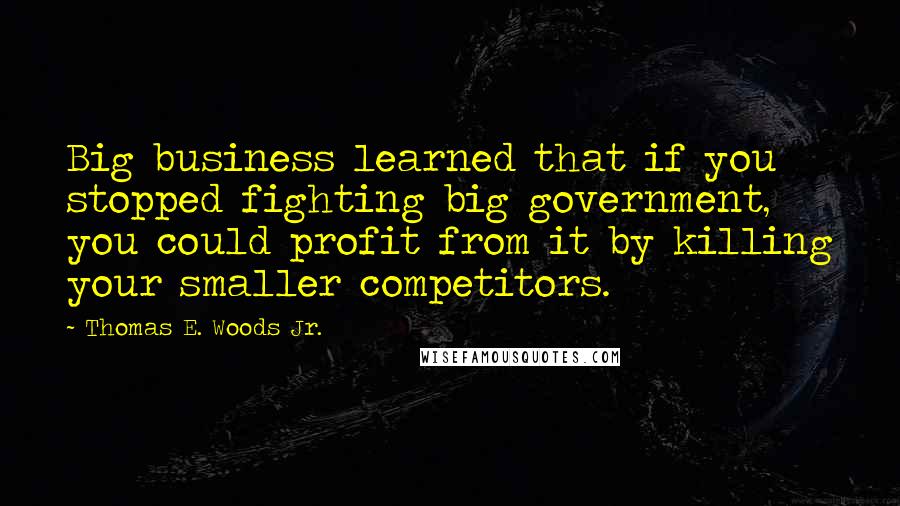 Thomas E. Woods Jr. quotes: Big business learned that if you stopped fighting big government, you could profit from it by killing your smaller competitors. Thomas E. Woods Jr. quotes: Big business learned that if you stopped fighting big government, you could profit from it by killing your smaller competitors.