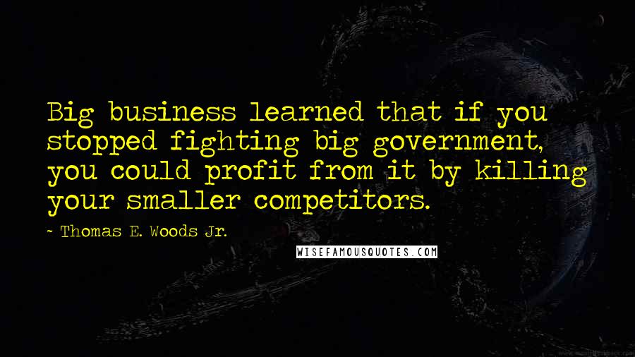 Thomas E. Woods Jr. quotes: Big business learned that if you stopped fighting big government, you could profit from it by killing your smaller competitors.