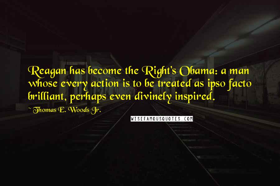 Thomas E. Woods Jr. quotes: Reagan has become the Right's Obama: a man whose every action is to be treated as ipso facto brilliant, perhaps even divinely inspired. Thomas E. Woods Jr. quotes: Reagan has become the Right's Obama: a man whose every action is to be treated as ipso facto brilliant, perhaps even divinely inspired.
