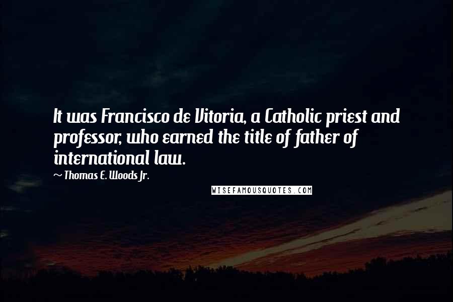 Thomas E. Woods Jr. quotes: It was Francisco de Vitoria, a Catholic priest and professor, who earned the title of father of international law.