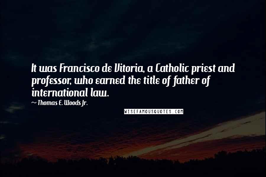 Thomas E. Woods Jr. quotes: It was Francisco de Vitoria, a Catholic priest and professor, who earned the title of father of international law. Thomas E. Woods Jr. quotes: It was Francisco de Vitoria, a Catholic priest and professor, who earned the title of father of international law.