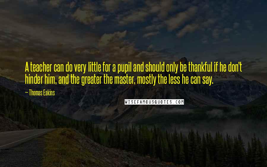 Thomas Eakins quotes: A teacher can do very little for a pupil and should only be thankful if he don't hinder him, and the greater the master, mostly the less he can say. Thomas Eakins quotes: A teacher can do very little for a pupil and should only be thankful if he don't hinder him, and the greater the master, mostly the less he can say.