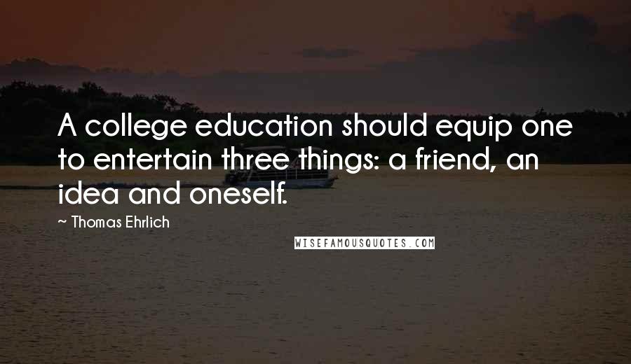 Thomas Ehrlich quotes: A college education should equip one to entertain three things: a friend, an idea and oneself. Thomas Ehrlich quotes: A college education should equip one to entertain three things: a friend, an idea and oneself.