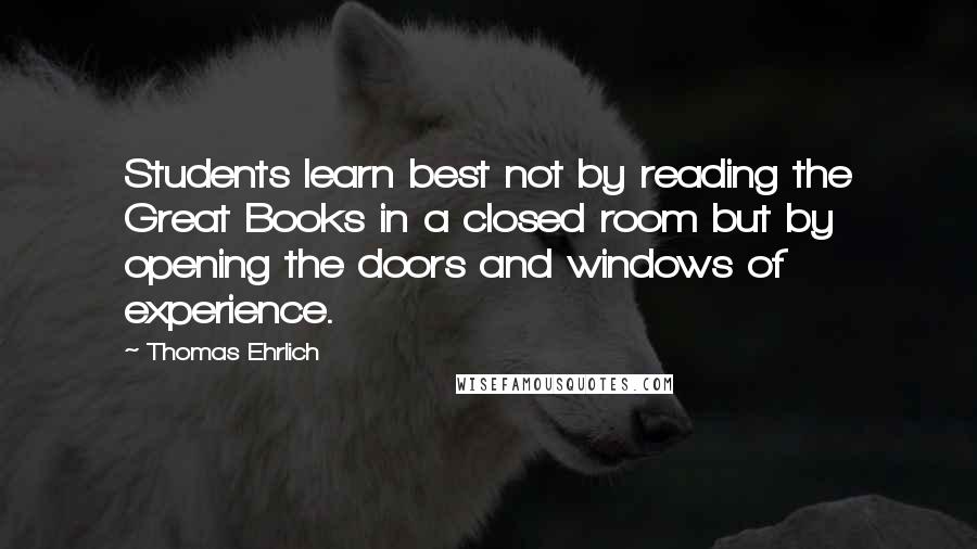 Thomas Ehrlich quotes: Students learn best not by reading the Great Books in a closed room but by opening the doors and windows of experience. Thomas Ehrlich quotes: Students learn best not by reading the Great Books in a closed room but by opening the doors and windows of experience.