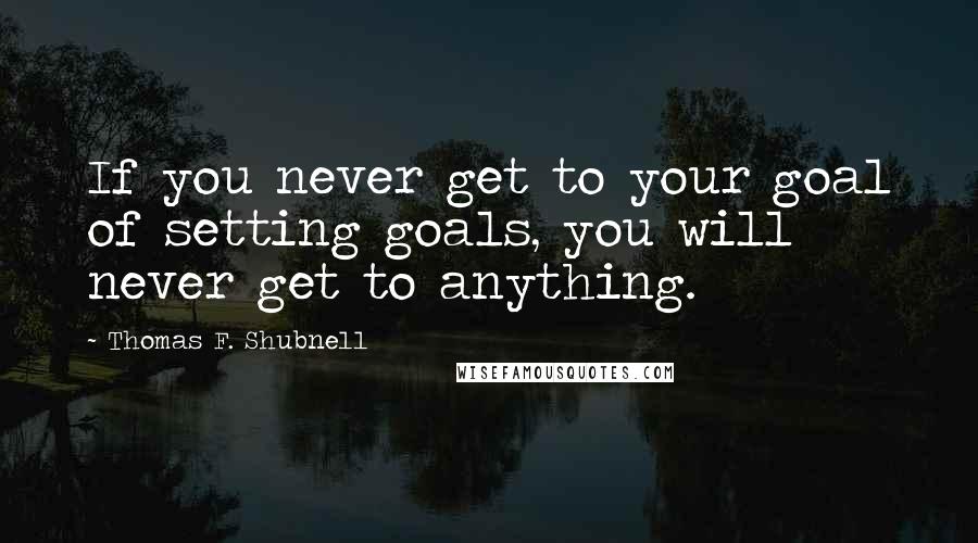 Thomas F. Shubnell quotes: If you never get to your goal of setting goals, you will never get to anything.