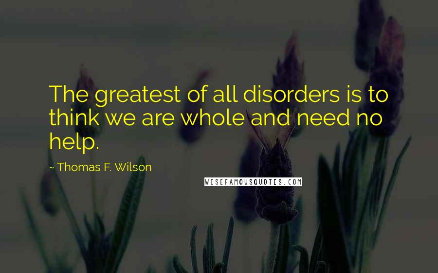 Thomas F. Wilson quotes: The greatest of all disorders is to think we are whole and need no help.