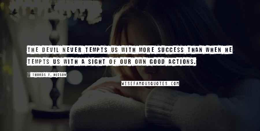 Thomas F. Wilson quotes: The Devil never tempts us with more success than when he tempts us with a sight of our own good actions. Thomas F. Wilson quotes: The Devil never tempts us with more success than when he tempts us with a sight of our own good actions.