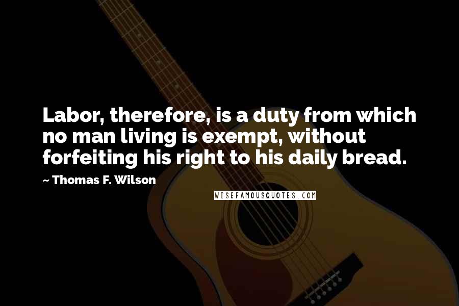 Thomas F. Wilson quotes: Labor, therefore, is a duty from which no man living is exempt, without forfeiting his right to his daily bread. Thomas F. Wilson quotes: Labor, therefore, is a duty from which no man living is exempt, without forfeiting his right to his daily bread.