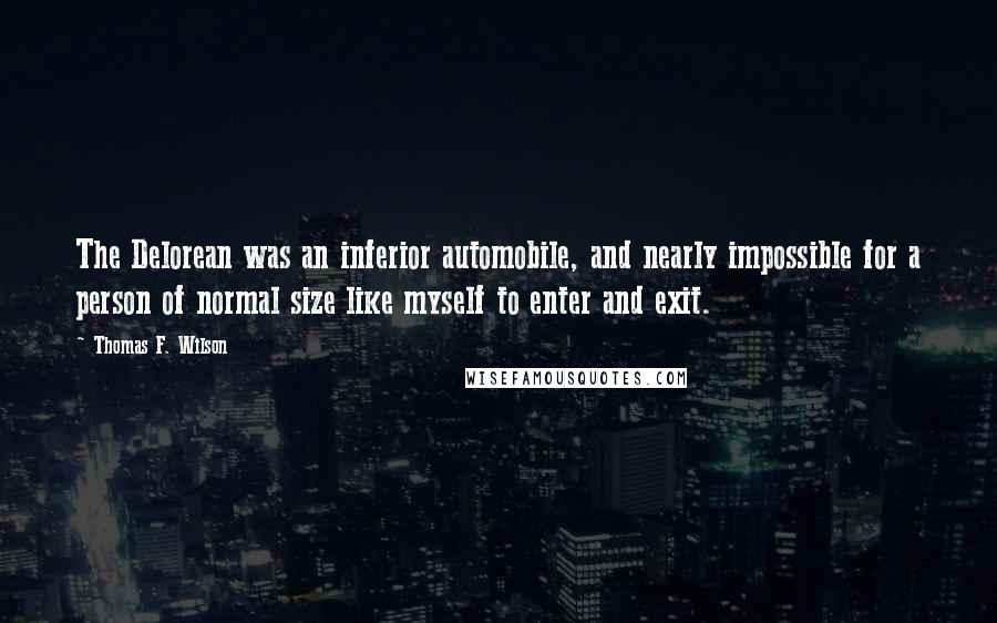 Thomas F. Wilson quotes: The Delorean was an inferior automobile, and nearly impossible for a person of normal size like myself to enter and exit. Thomas F. Wilson quotes: The Delorean was an inferior automobile, and nearly impossible for a person of normal size like myself to enter and exit.