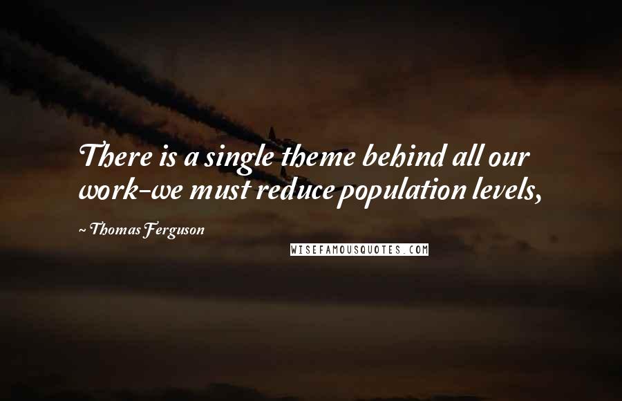 Thomas Ferguson quotes: There is a single theme behind all our work-we must reduce population levels,