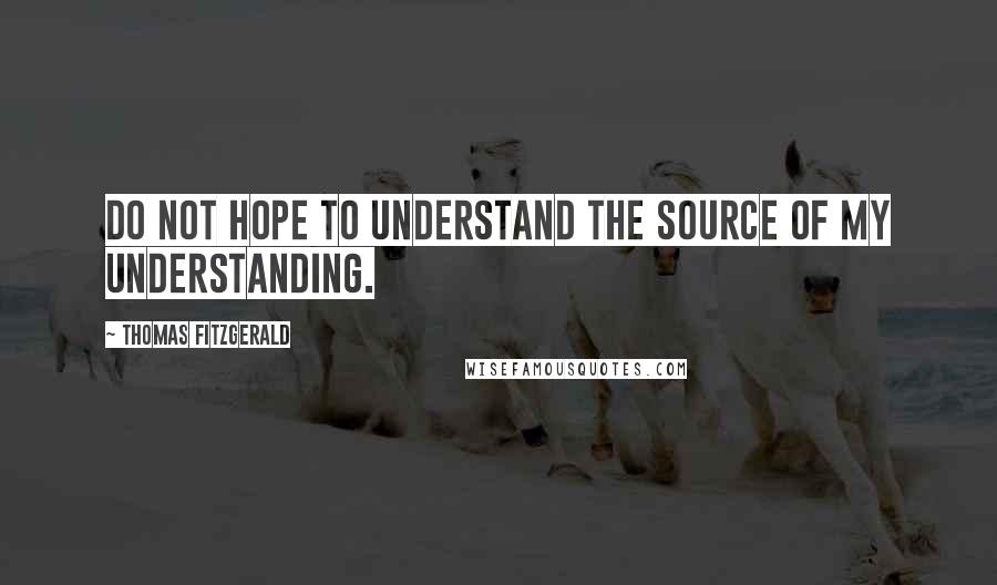 Thomas Fitzgerald quotes: Do not hope to understand the source of my understanding.
