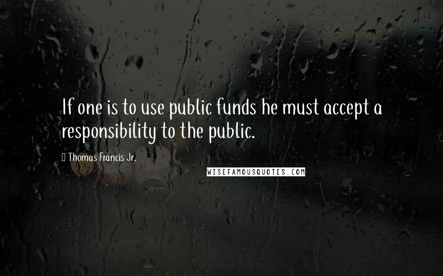 Thomas Francis Jr. quotes: If one is to use public funds he must accept a responsibility to the public.