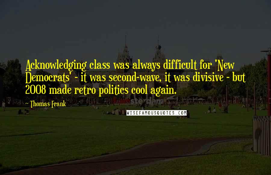 Thomas Frank quotes: Acknowledging class was always difficult for 'New Democrats' - it was second-wave, it was divisive - but 2008 made retro politics cool again.