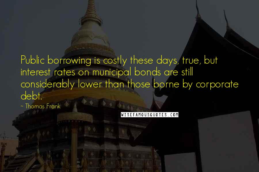 Thomas Frank quotes: Public borrowing is costly these days, true, but interest rates on municipal bonds are still considerably lower than those borne by corporate debt.