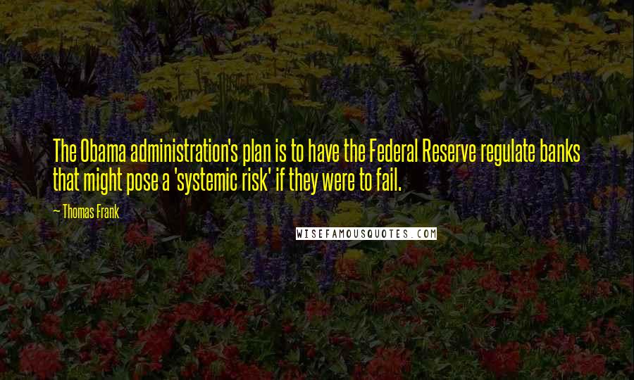 Thomas Frank quotes: The Obama administration's plan is to have the Federal Reserve regulate banks that might pose a 'systemic risk' if they were to fail.