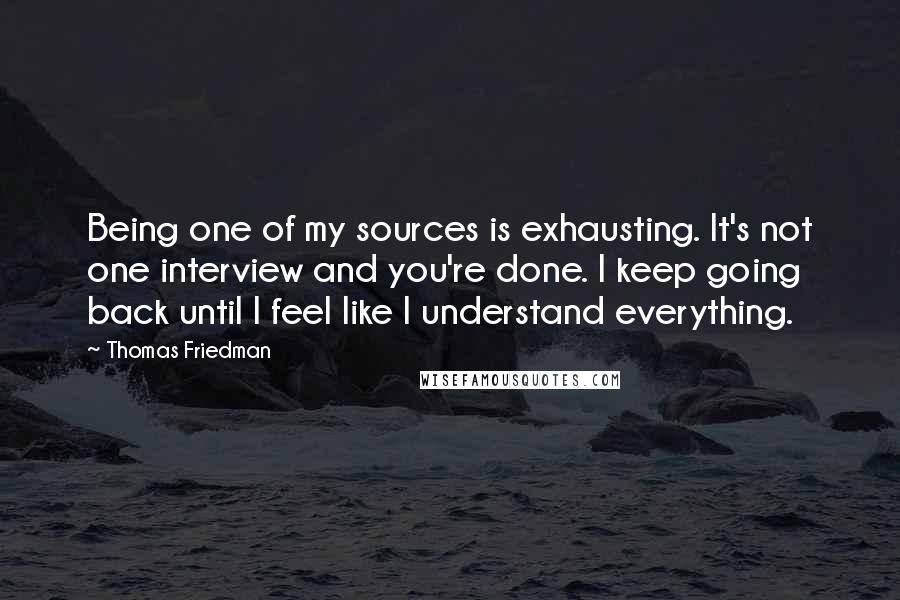 Thomas Friedman quotes: Being one of my sources is exhausting. It's not one interview and you're done. I keep going back until I feel like I understand everything.