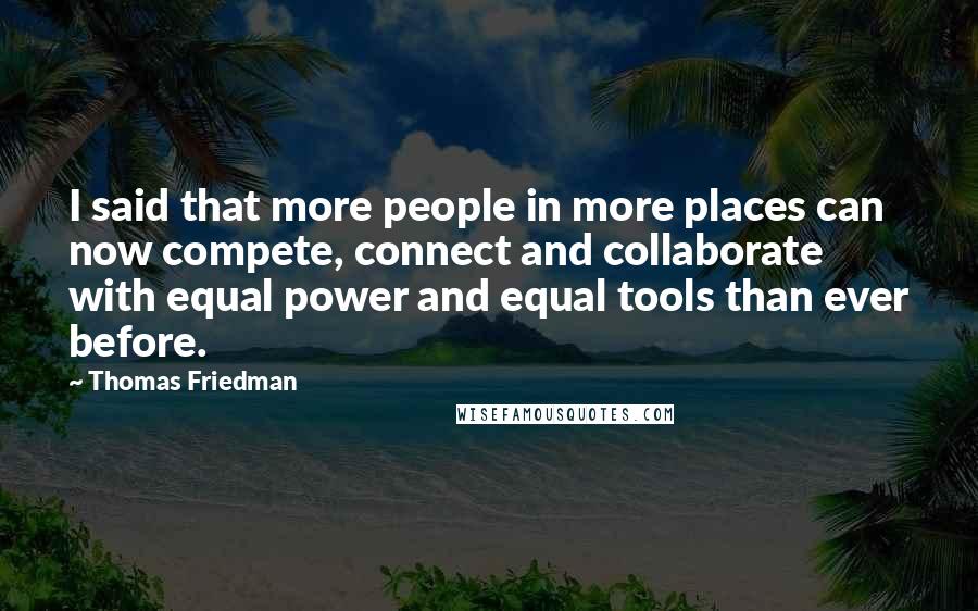 Thomas Friedman quotes: I said that more people in more places can now compete, connect and collaborate with equal power and equal tools than ever before.