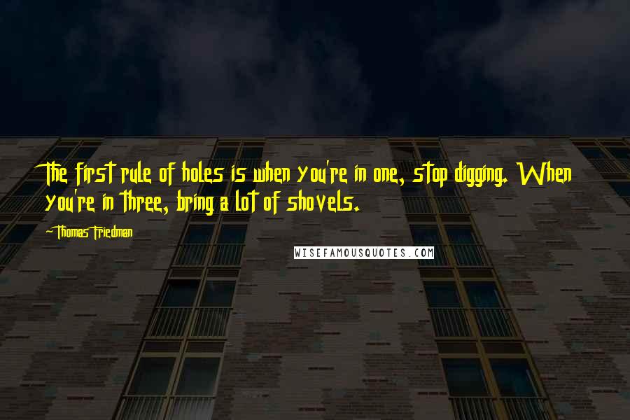 Thomas Friedman quotes: The first rule of holes is when you're in one, stop digging. When you're in three, bring a lot of shovels. Thomas Friedman quotes: The first rule of holes is when you're in one, stop digging. When you're in three, bring a lot of shovels.