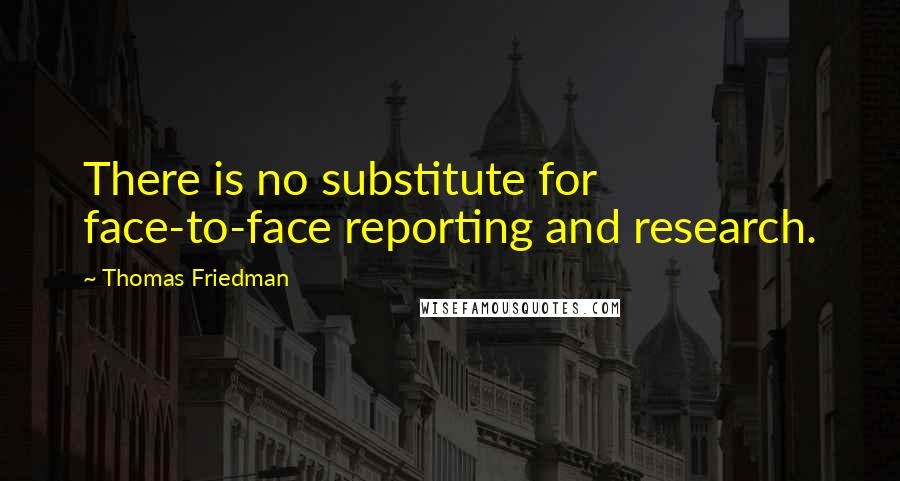 Thomas Friedman quotes: There is no substitute for face-to-face reporting and research.