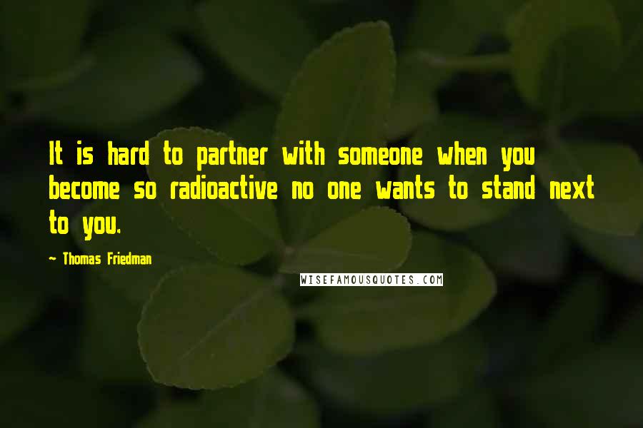 Thomas Friedman quotes: It is hard to partner with someone when you become so radioactive no one wants to stand next to you.