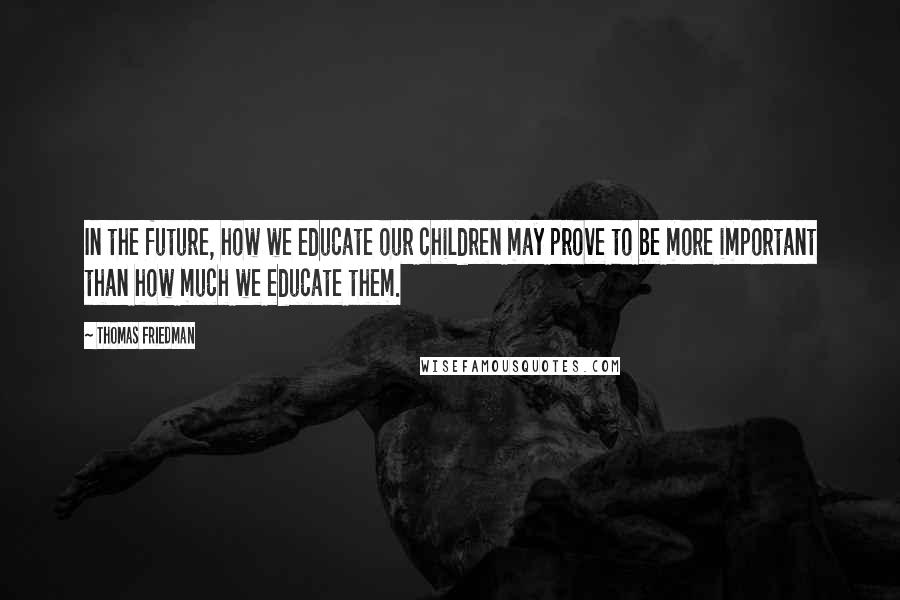 Thomas Friedman quotes: In the future, how we educate our children may prove to be more important than how much we educate them.