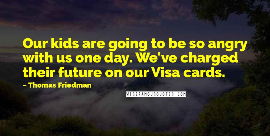 Thomas Friedman quotes: Our kids are going to be so angry with us one day. We've charged their future on our Visa cards.