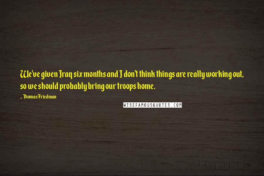 Thomas Friedman quotes: We've given Iraq six months and I don't think things are really working out, so we should probably bring our troops home.