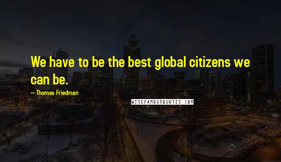 Thomas Friedman quotes: We have to be the best global citizens we can be.