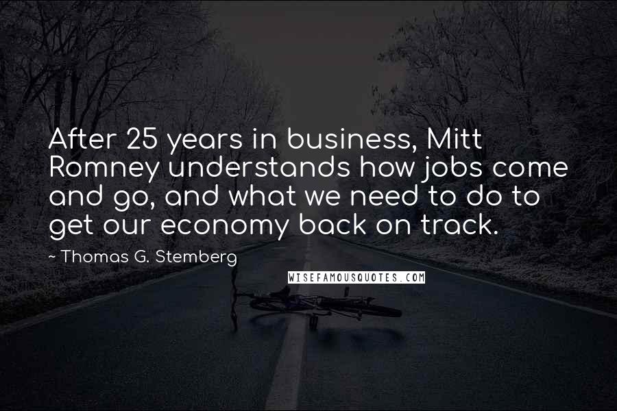 Thomas G. Stemberg quotes: After 25 years in business, Mitt Romney understands how jobs come and go, and what we need to do to get our economy back on track.