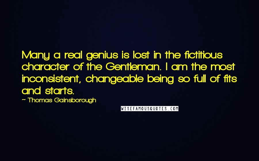 Thomas Gainsborough quotes: Many a real genius is lost in the fictitious character of the Gentleman. I am the most inconsistent, changeable being so full of fits and starts.