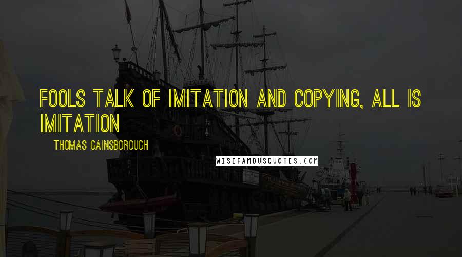 Thomas Gainsborough quotes: Fools talk of imitation and copying, all is imitation